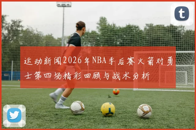 运动新闻2026年NBA季后赛火箭对勇士第四场精彩回顾与战术分析