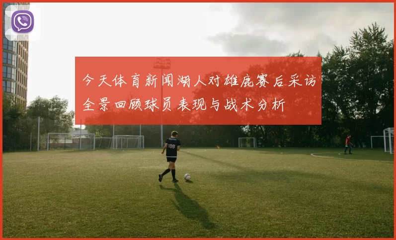 今天体育新闻湖人对雄鹿赛后采访全景回顾球员表现与战术分析