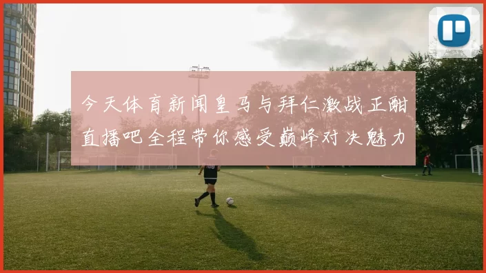 今天体育新闻皇马与拜仁激战正酣直播吧全程带你感受巅峰对决魅力