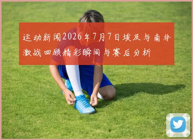 运动新闻2026年7月7日埃及与南非激战回顾精彩瞬间与赛后分析
