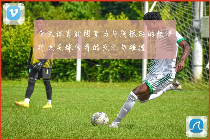 今天体育新闻皇马与阿根廷的巅峰对决足球传奇的交汇与碰撞