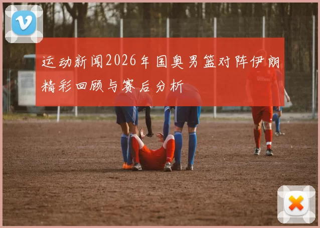 运动新闻2026年国奥男篮对阵伊朗精彩回顾与赛后分析