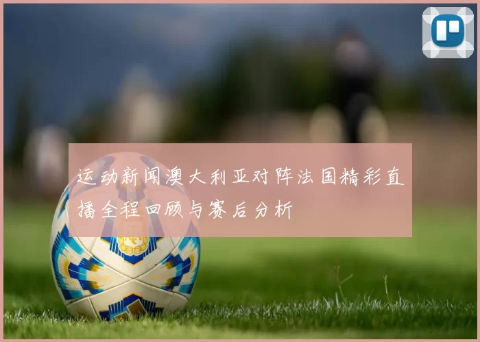 运动新闻澳大利亚对阵法国精彩直播全程回顾与赛后分析