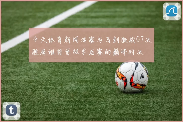 今天体育新闻活塞与马刺激战G7决胜局谁将晋级季后赛的巅峰对决